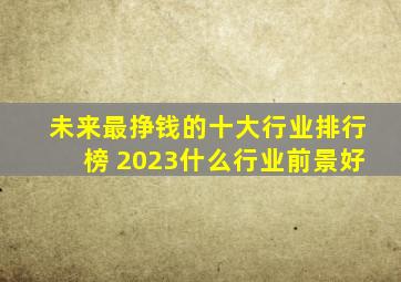 未来最挣钱的十大行业排行榜 2023什么行业前景好